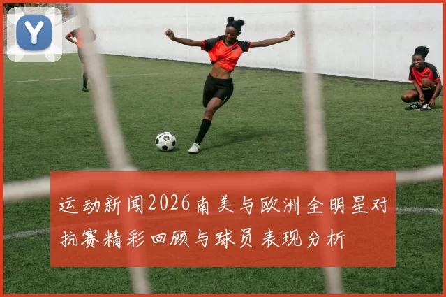 运动新闻2026南美与欧洲全明星对抗赛精彩回顾与球员表现分析