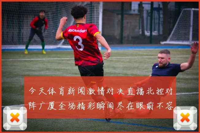 今天体育新闻激情对决直播北控对阵广厦全场精彩瞬间尽在眼前不容错过