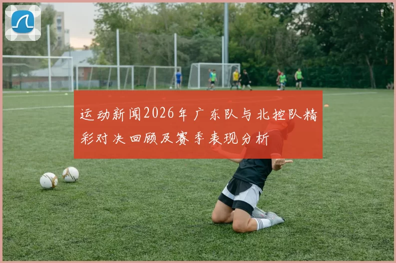 运动新闻2026年广东队与北控队精彩对决回顾及赛季表现分析