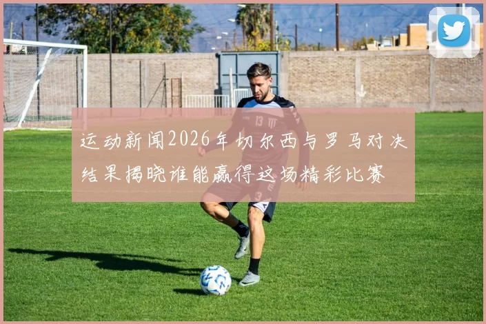 运动新闻2026年切尔西与罗马对决结果揭晓谁能赢得这场精彩比赛